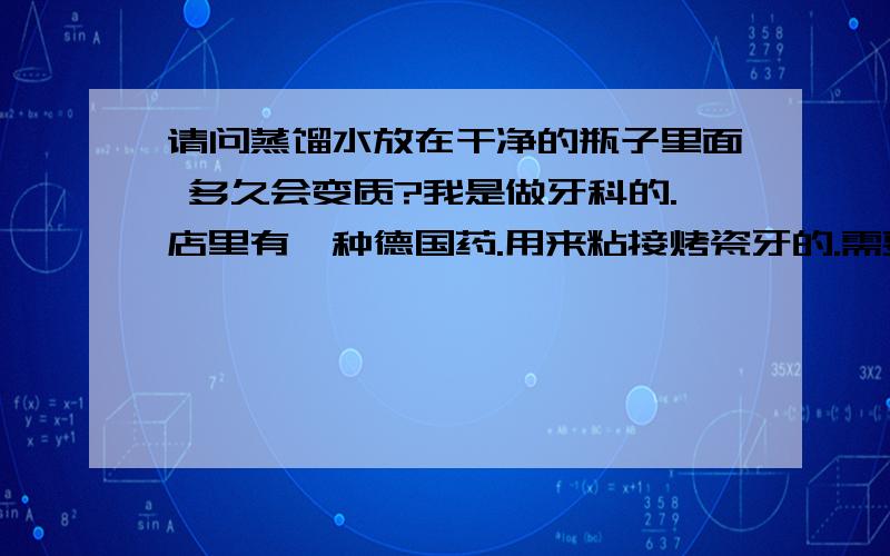 请问蒸馏水放在干净的瓶子里面 多久会变质?我是做牙科的.店里有一种德国药.用来粘接烤瓷牙的.需要自己配备蒸馏水才能调和.请问蒸馏水放在干净的小瓶子里.多久会变质?