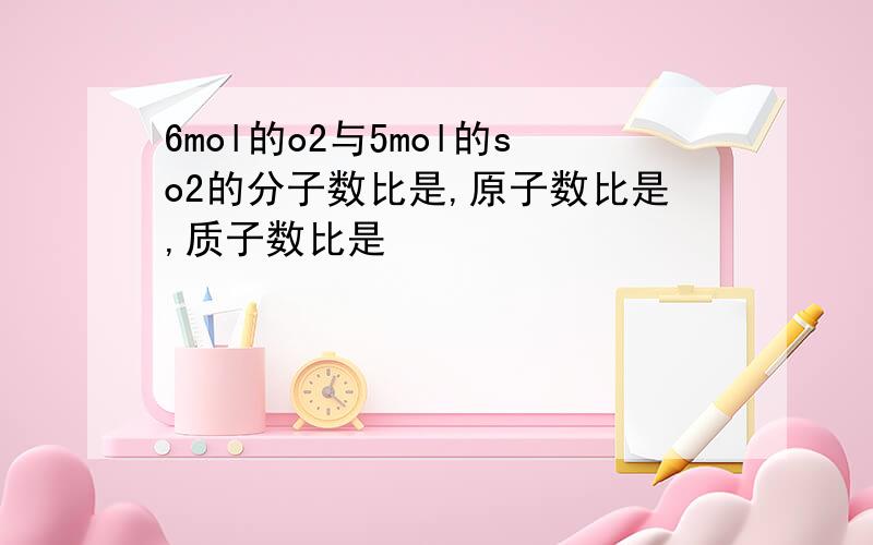 6mol的o2与5mol的so2的分子数比是,原子数比是,质子数比是