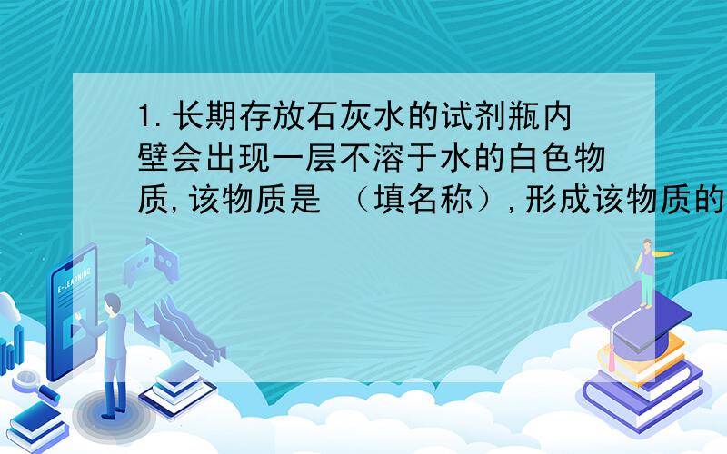 1.长期存放石灰水的试剂瓶内壁会出现一层不溶于水的白色物质,该物质是 （填名称）,形成该物质的化学反应 式 ,要除去这种白色不溶物可用 ,再用水冲洗,有关化学反应式 .