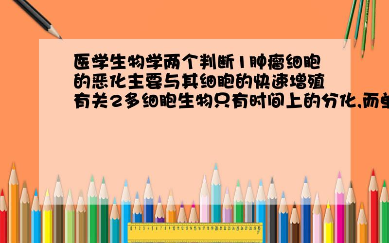 医学生物学两个判断1肿瘤细胞的恶化主要与其细胞的快速增殖有关2多细胞生物只有时间上的分化,而单细胞生物既有时间上的分化也有空间上的分化