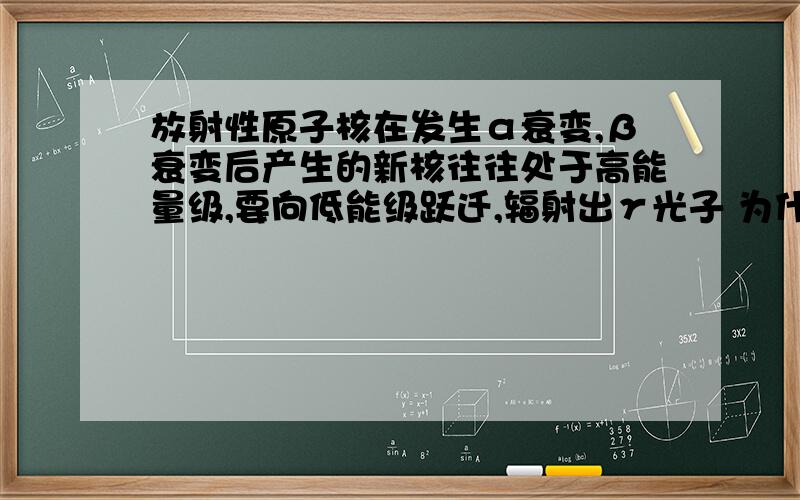 放射性原子核在发生α衰变,β衰变后产生的新核往往处于高能量级,要向低能级跃迁,辐射出γ光子 为什么新核会处于高能量级?