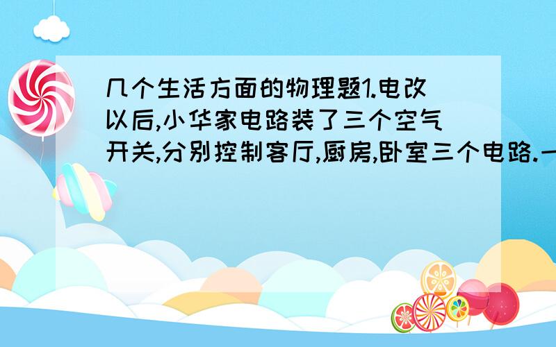 几个生活方面的物理题1.电改以后,小华家电路装了三个空气开关,分别控制客厅,厨房,卧室三个电路.一天,客厅中正常运转的空调突然不工作了,检查后发现这个电路的空气开关