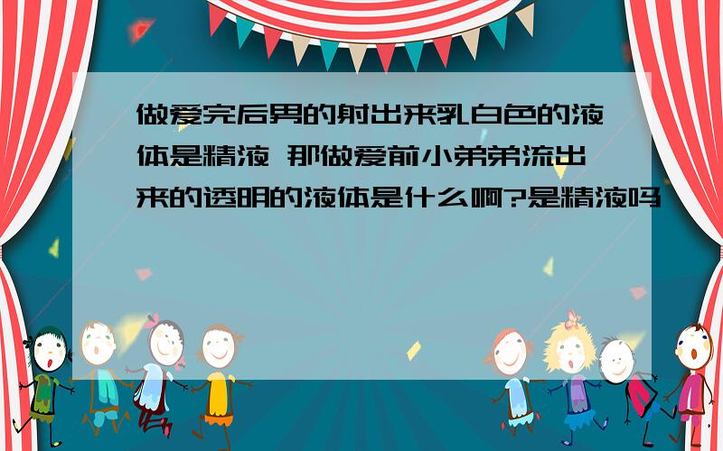 做爱完后男的射出来乳白色的液体是精液 那做爱前小弟弟流出来的透明的液体是什么啊?是精液吗