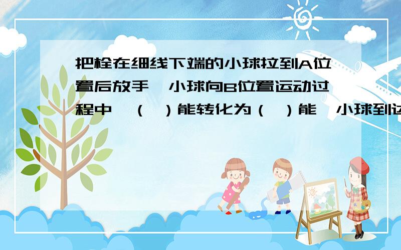 把栓在细线下端的小球拉到A位置后放手,小球向B位置运动过程中,（ ）能转化为（ ）能,小球到达B位置时（）能达到最大值,若不计摩擦,小球在B处的机械能跟C处的（）能是相等的.（均填“动