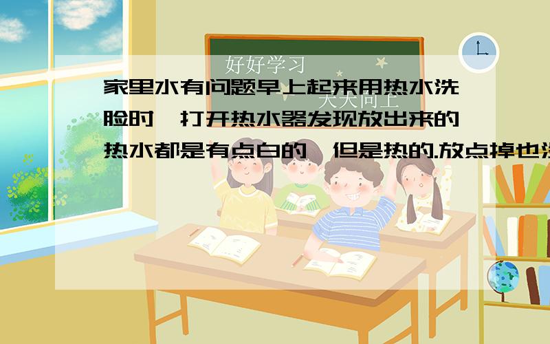 家里水有问题早上起来用热水洗脸时,打开热水器发现放出来的热水都是有点白的,但是热的.放点掉也没用,它是有时是这样的.长时间一来,我和我女朋友貌似眼睛都有点近视了.不知道和这白色