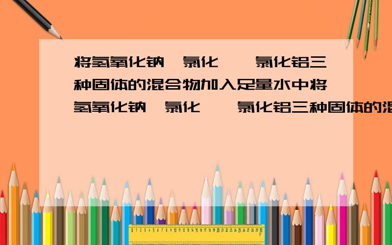 将氢氧化钠、氯化镁、氯化铝三种固体的混合物加入足量水中将氢氧化钠、氯化镁、氯化铝三种固体的混合物放入足量水中,得到悬浊液.向该悬浊液中逐滴加入5mol/L的盐酸,生成沉淀的物质的