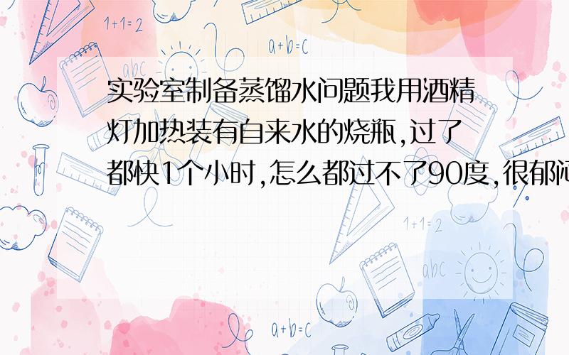 实验室制备蒸馏水问题我用酒精灯加热装有自来水的烧瓶,过了都快1个小时,怎么都过不了90度,很郁闷.用的外焰,仪器正常,酒精是医用95酒精,人造沸石加了6个,我知道加多了,这会影响加热温度