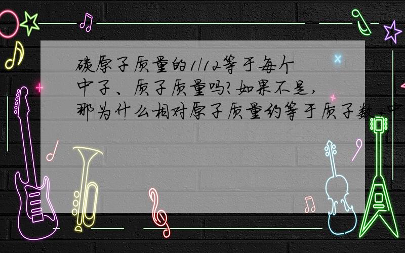 碳原子质量的1/12等于每个中子、质子质量吗?如果不是,那为什么相对原子质量约等于质子数+中子数?