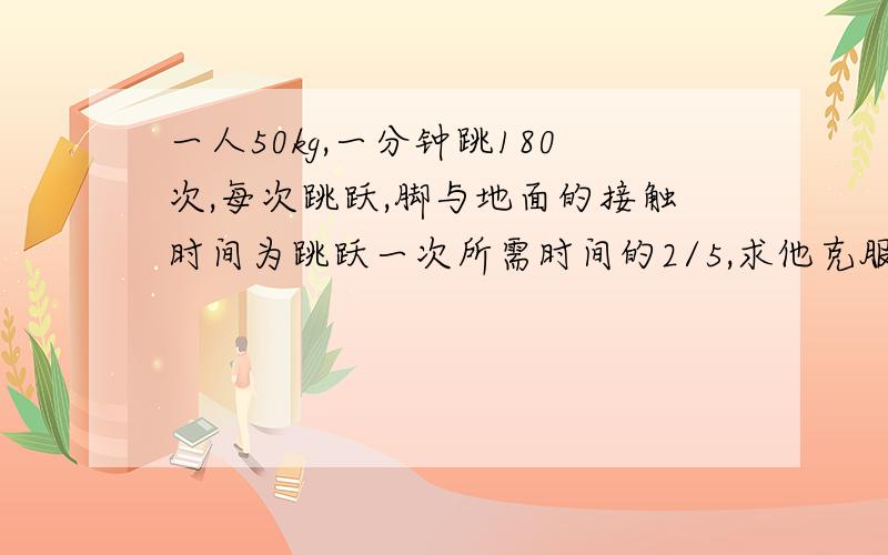 一人50kg,一分钟跳180次,每次跳跃,脚与地面的接触时间为跳跃一次所需时间的2/5,求他克服重力做功的平均功