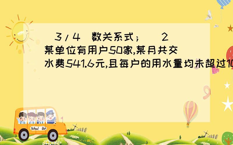 (3/4)数关系式； （2）某单位有用户50家,某月共交水费541.6元,且每户的用水量均未超过10吨...(3/4)数关系式； （2）某单位有用户50家,某月共交水费541.6元,且每户的用水量均未超过10吨,这月用水