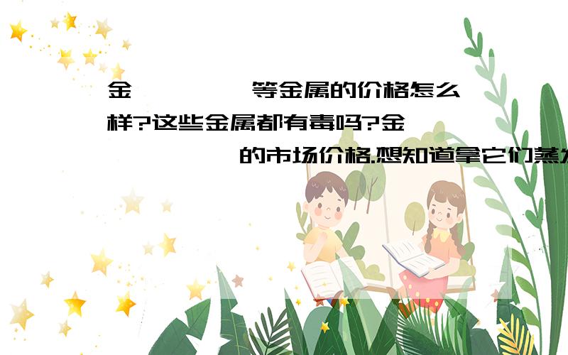 金铂铬钛镍 等金属的价格怎么样?这些金属都有毒吗?金 铂 铬 钛 镍 的市场价格.想知道拿它们蒸发时有没有毒性?