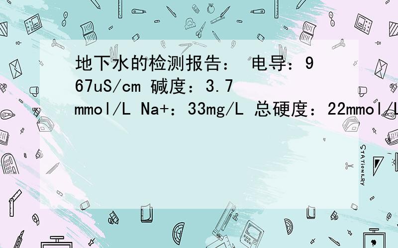 地下水的检测报告： 电导：967uS/cm 碱度：3.7mmol/L Na+：33mg/L 总硬度：22mmol/L求大婶帮我看看,不胜感激!求大婶出来给我看看！