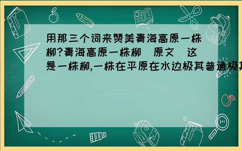 用那三个词来赞美青海高原一株柳?青海高原一株柳（原文）这是一株柳,一株在平原在水边极其普通极其平常的柳树.这是一株神奇的柳树,神奇到令我望而生畏的柳树,它伫立在青海高原上.在