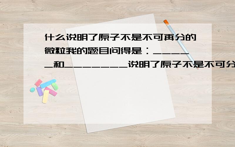 什么说明了原子不是不可再分的微粒我的题目问得是：_____和_______说明了原子不是不可分的微粒，原子还可以再分，原子是有结构的。——————吴淞中学高一化学回家作业中的一题。