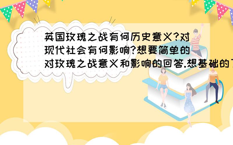 英国玫瑰之战有何历史意义?对现代社会有何影响?想要简单的对玫瑰之战意义和影响的回答.想基础的了解玫瑰之战.写论文用!要翻译起来不是很困难!