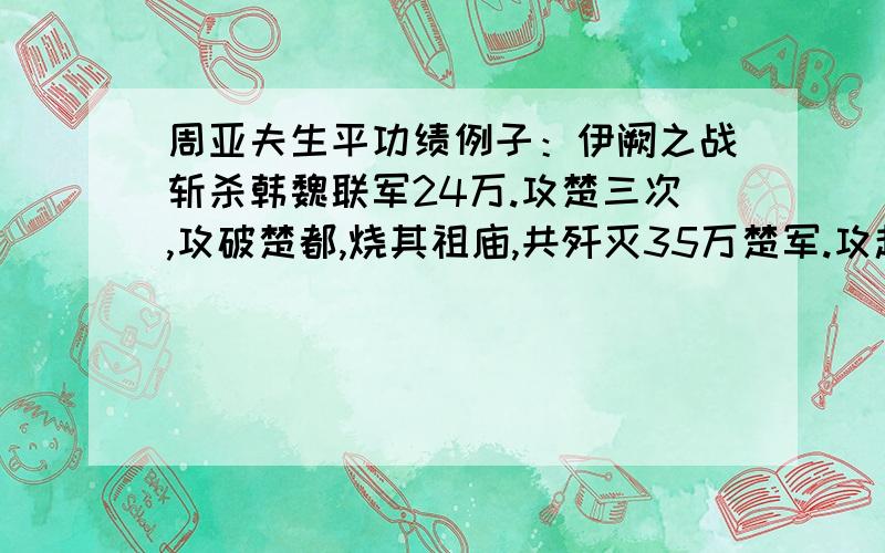 周亚夫生平功绩例子：伊阙之战斩杀韩魏联军24万.攻楚三次,攻破楚都,烧其祖庙,共歼灭35万楚军.攻赵先后歼灭赵军60万（含长平之战）.攻韩魏歼灭30万白起一生共歼灭六国军队约165万!封号：