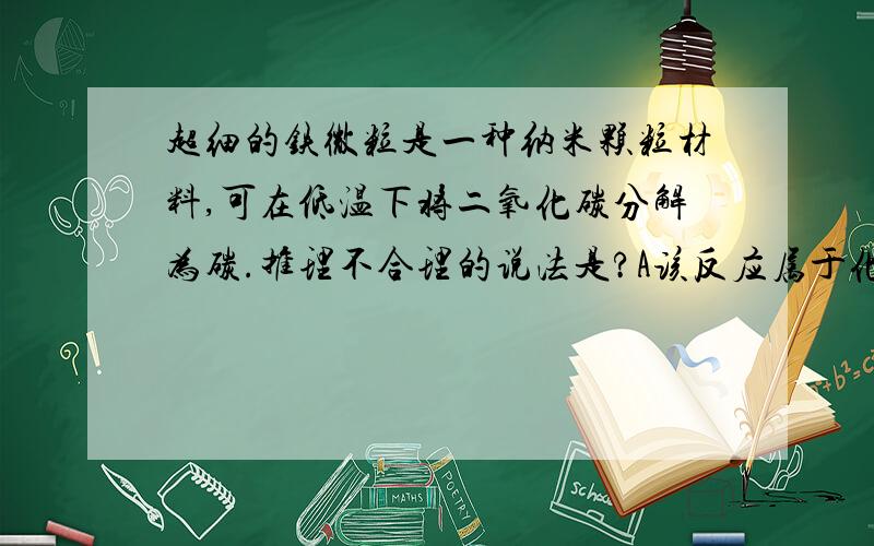 超细的铁微粒是一种纳米颗粒材料,可在低温下将二氧化碳分解为碳.推理不合理的说法是?A该反应属于化合反应B该反应有助于减少温室气体的排放C该反应的另一产物有可能是氧气D超细铁微粒