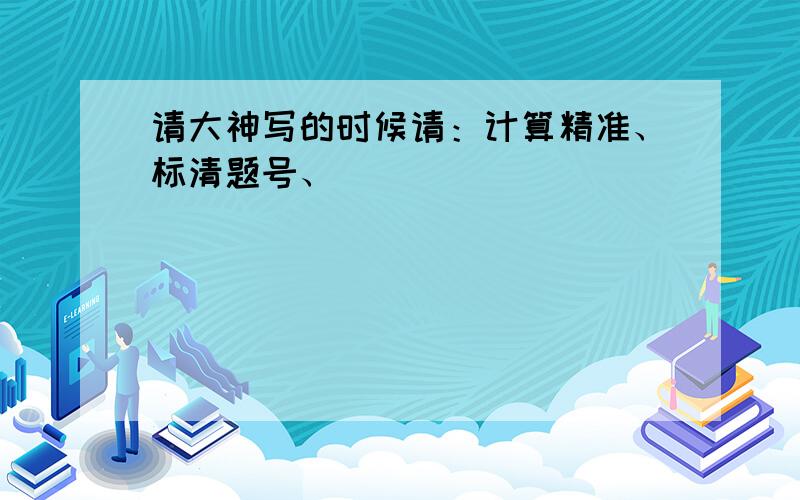 请大神写的时候请：计算精准、标清题号、