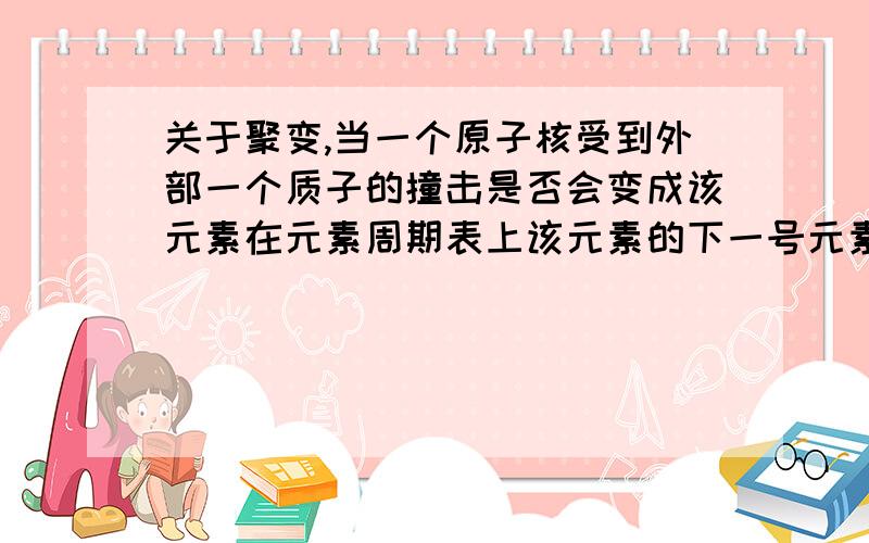 关于聚变,当一个原子核受到外部一个质子的撞击是否会变成该元素在元素周期表上该元素的下一号元素组成的物质的原子以及原子核当受到中子撞击后是否变成之前同位素