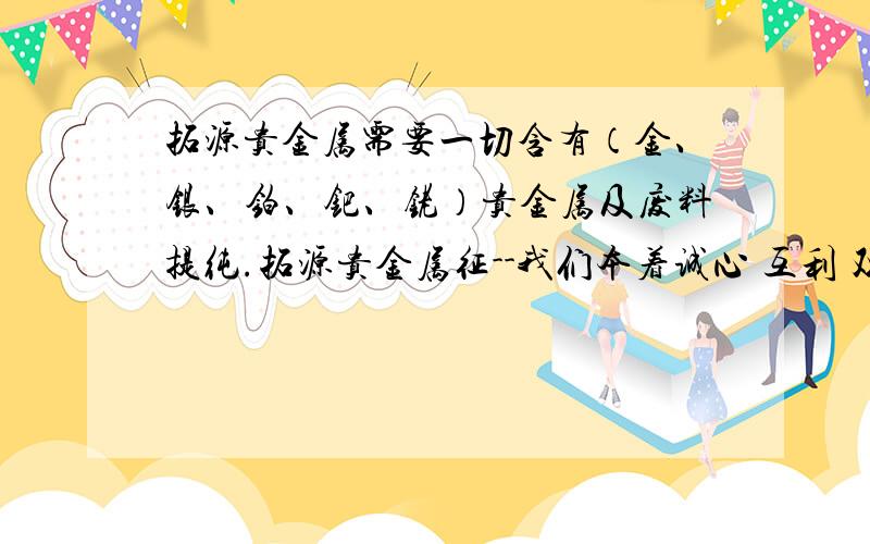 拓源贵金属需要一切含有（金、银、铂、钯、铑）贵金属及废料提纯.拓源贵金属征--我们本着诚心 互利 双赢的原则,面向全国专业生产销售及回收废或过期金盐、金水、金丝、氯化钯、钯盐