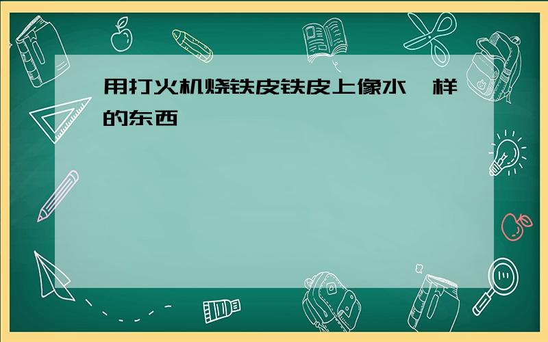 用打火机烧铁皮铁皮上像水一样的东西