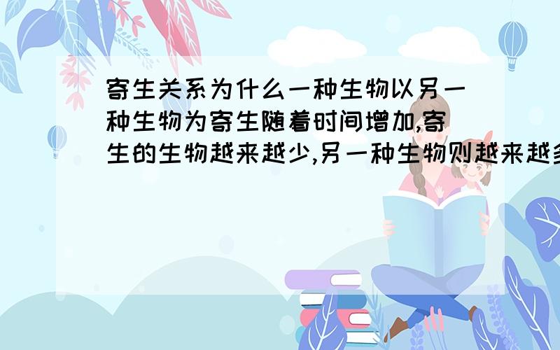 寄生关系为什么一种生物以另一种生物为寄生随着时间增加,寄生的生物越来越少,另一种生物则越来越多?