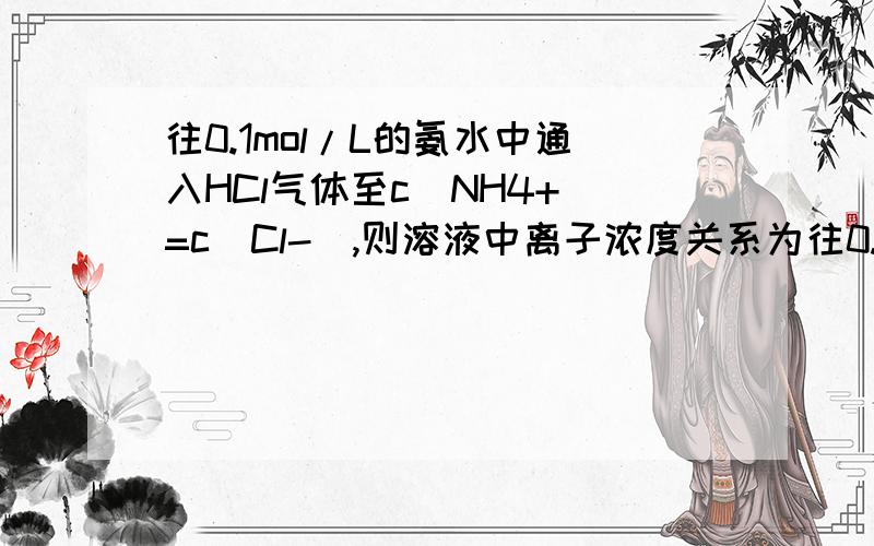 往0.1mol/L的氨水中通入HCl气体至c(NH4+)=c(Cl-),则溶液中离子浓度关系为往0.1mol/L的氨水中通入HCl气体至c(NH₄+)=c(Cl-),则溶液中离子浓度关系为：c(NH₄+)＝c(Cl-)＞c(OH-)＝c(H+)不知这样的解释行