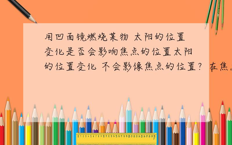 用凹面镜燃烧某物 太阳的位置变化是否会影响焦点的位置太阳的位置变化 不会影像焦点的位置？在焦点位置放置被燃烧物 一直可以被燃烧？