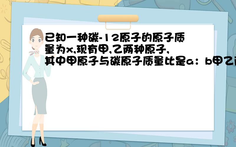 已知一种碳-12原子的原子质量为x,现有甲,乙两种原子,其中甲原子与碳原子质量比是a：b甲乙两种的质量比是c:d求乙原子质量?