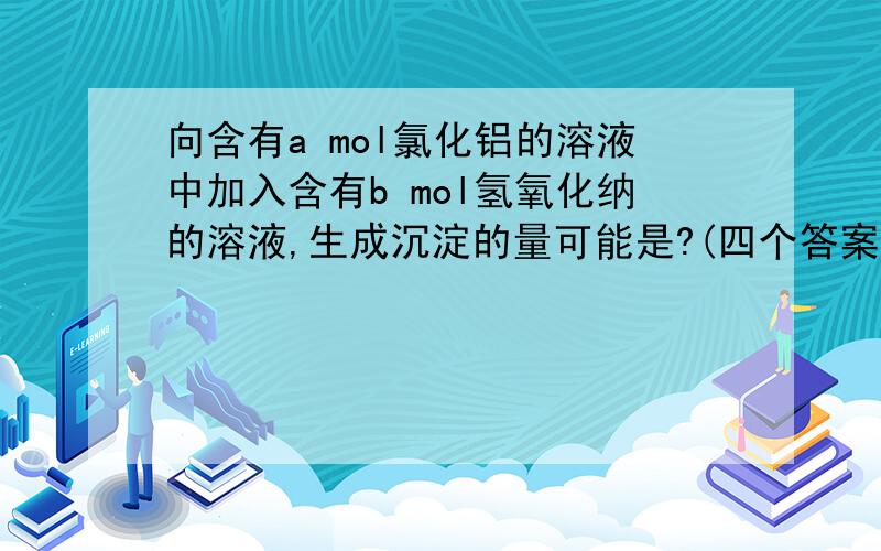 向含有a mol氯化铝的溶液中加入含有b mol氢氧化纳的溶液,生成沉淀的量可能是?(四个答案)