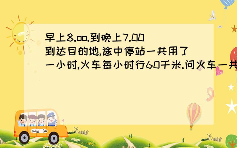 早上8.oo,到晚上7.00到达目的地,途中停站一共用了一小时,火车每小时行60千米.问火车一共行了多少路程这是一道数学题,