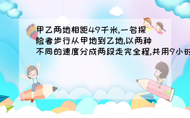 甲乙两地相距49千米,一名探险者步行从甲地到乙地,以两种不同的速度分成两段走完全程,共用9小时.他在第一段、第二段路程中的平均速度分别是每小时6千米和每小时5千米.求第一段和第二段