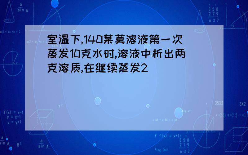 室温下,140某莫溶液第一次蒸发10克水时,溶液中析出两克溶质,在继续蒸发2