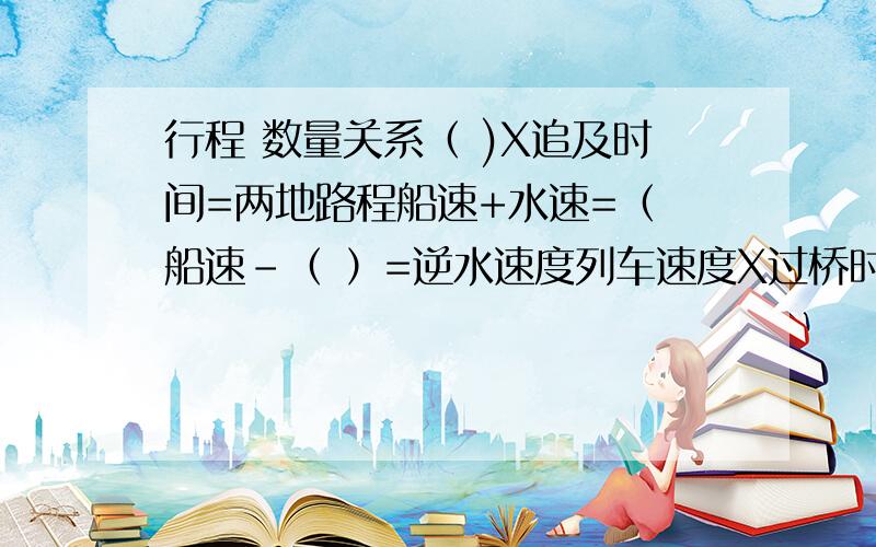 行程 数量关系（ )X追及时间=两地路程船速+水速=（ 船速-（ ）=逆水速度列车速度X过桥时间=列车长度+（ ）谁帮我填下括号