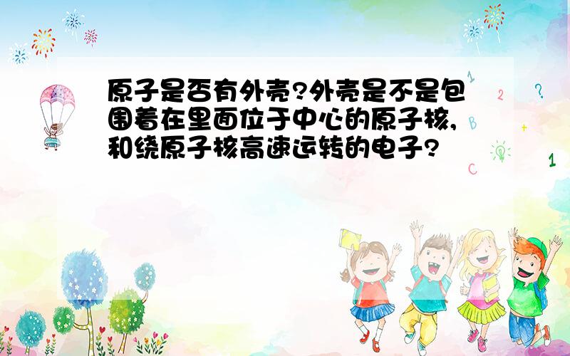 原子是否有外壳?外壳是不是包围着在里面位于中心的原子核,和绕原子核高速运转的电子?