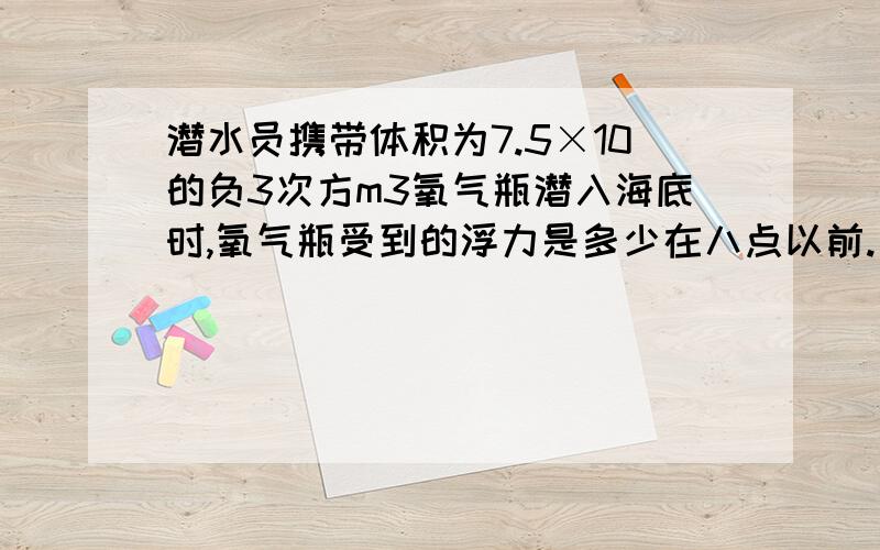 潜水员携带体积为7.5×10的负3次方m3氧气瓶潜入海底时,氧气瓶受到的浮力是多少在八点以前.（g取10N/kg,海水密度为1.03×10的三次kg/m³）