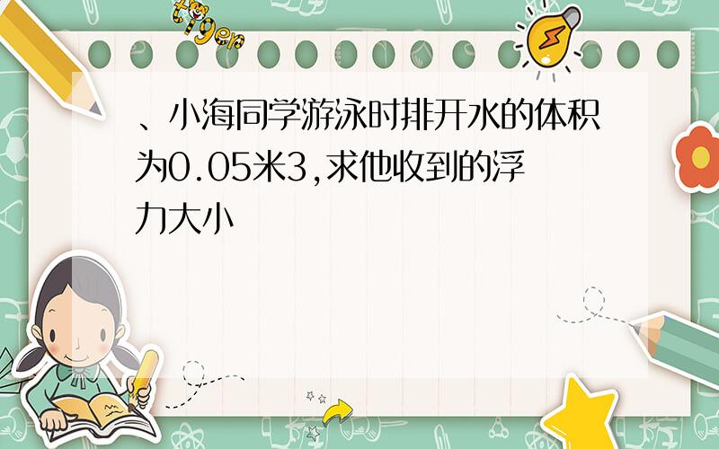 、小海同学游泳时排开水的体积为0.05米3,求他收到的浮力大小