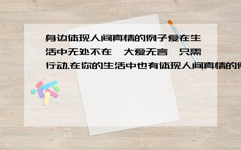 身边体现人间真情的例子爱在生活中无处不在,大爱无言,只需行动.在你的生活中也有体现人间真情的例子,请举出一例,并做简要分析