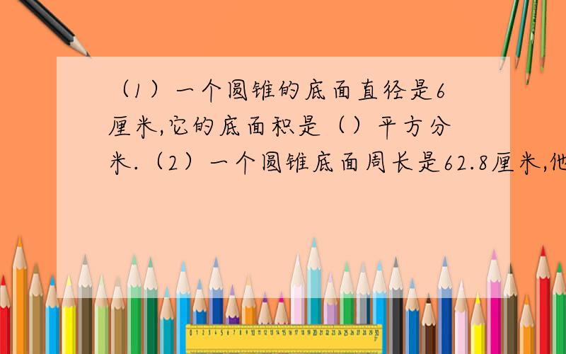 （1）一个圆锥的底面直径是6厘米,它的底面积是（）平方分米.（2）一个圆锥底面周长是62.8厘米,他的底面半径和相等.这个圆锥的高（）厘米.（3）一个圆锥的底面积是18.84平方厘米,高是6厘