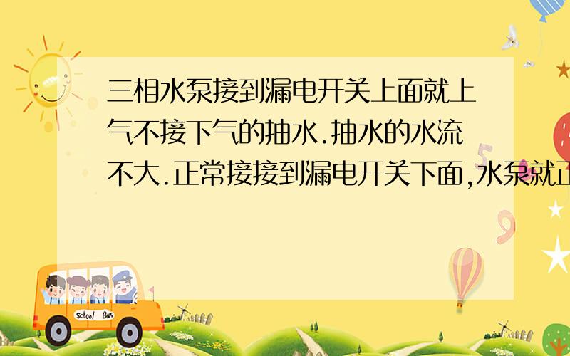 三相水泵接到漏电开关上面就上气不接下气的抽水.抽水的水流不大.正常接接到漏电开关下面,水泵就正常工作.抽水动力也很大.谁能解说一下其中的道理.