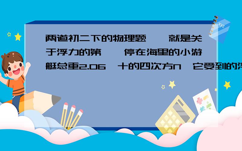 两道初二下的物理题、、就是关于浮力的第一、停在海里的小游艇总重2.06×十的四次方N,它受到的浮力为?它排开海水的体积为?第二、重5N的木块,没入水中静止时,有五分之二的体积露出水面,