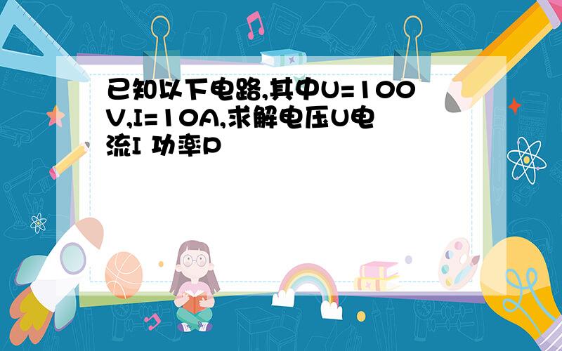 已知以下电路,其中U=100V,I=10A,求解电压U电流I 功率P