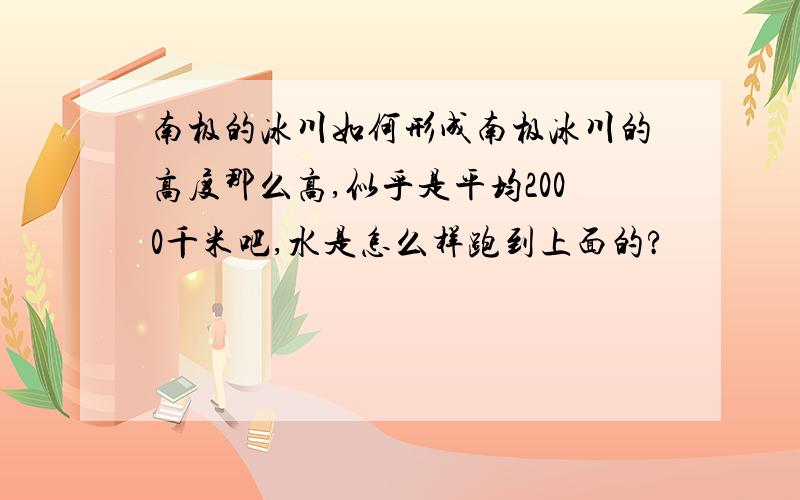 南极的冰川如何形成南极冰川的高度那么高,似乎是平均2000千米吧,水是怎么样跑到上面的?