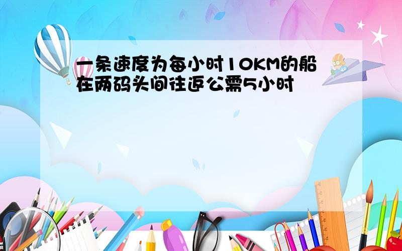 一条速度为每小时10KM的船在两码头间往返公需5小时