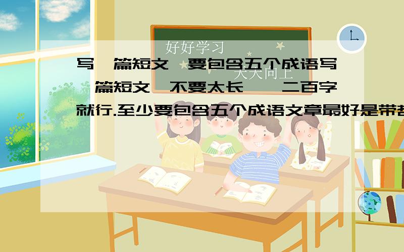 写一篇短文,要包含五个成语写一篇短文,不要太长,一二百字就行.至少要包含五个成语文章最好是带哲理性的,不要故事