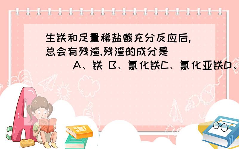 生铁和足量稀盐酸充分反应后,总会有残渣,残渣的成分是（　　） A、铁 B、氯化铁C、氯化亚铁D、碳和一些杂质