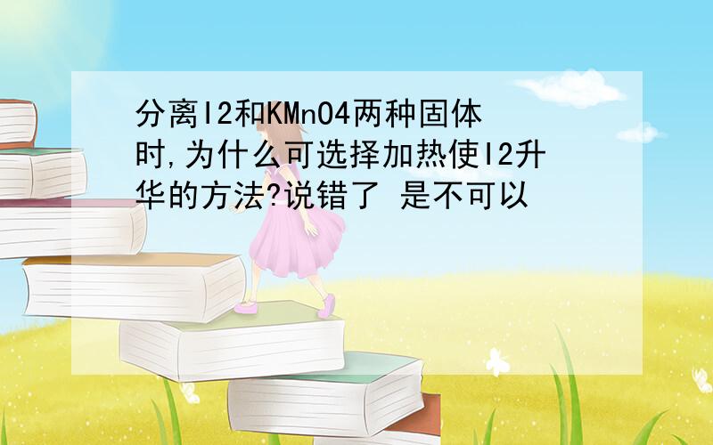 分离I2和KMnO4两种固体时,为什么可选择加热使I2升华的方法?说错了 是不可以