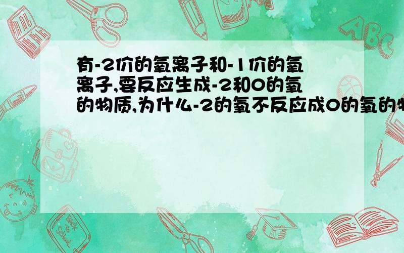 有-2价的氧离子和-1价的氧离子,要反应生成-2和0的氧的物质,为什么-2的氧不反应成0的氧的物质,而是-1的氧反应