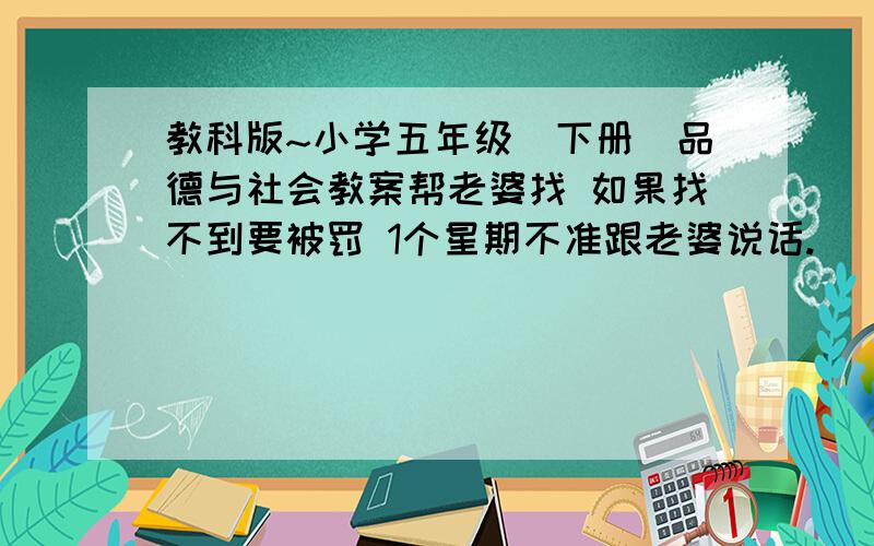 教科版~小学五年级（下册）品德与社会教案帮老婆找 如果找不到要被罚 1个星期不准跟老婆说话.