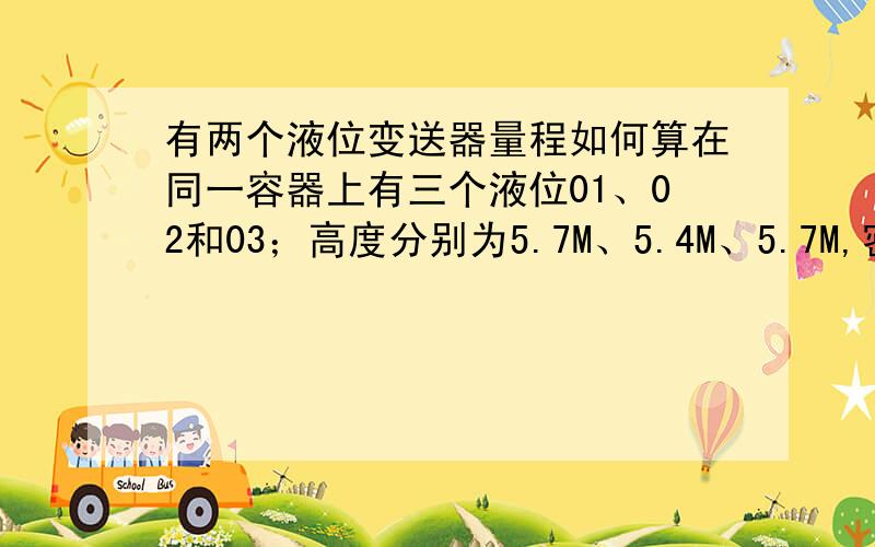 有两个液位变送器量程如何算在同一容器上有三个液位01、02和03；高度分别为5.7M、5.4M、5.7M,密度为900,重力加速度为9.8,02的零点比01、03高0.3M,求量程,要让三个液位显示一样,如何计算?